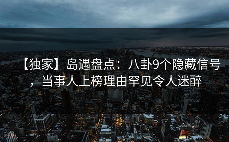 【独家】岛遇盘点：八卦9个隐藏信号，当事人上榜理由罕见令人迷醉